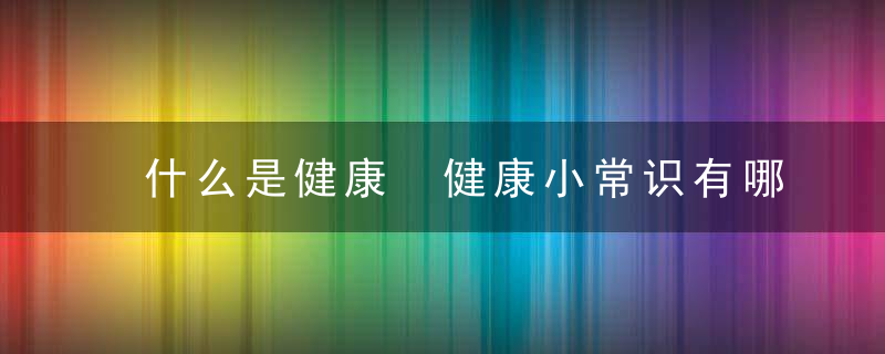 什么是健康 健康小常识有哪些，什么是健康 健康的标准有哪些 健康的基本行为有哪些